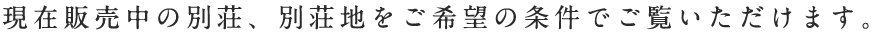 現在販売中の別荘、別荘地をお探しいただけます。まずはご希望の種別をお選び下さい。