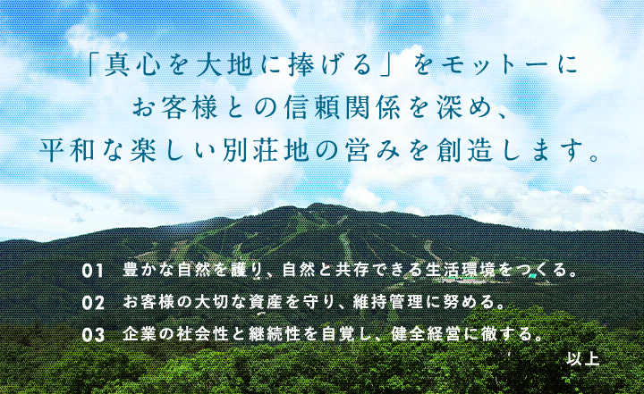 「真心を大地に捧げる」をモットーに お客様との信頼関係を深め、 平和な楽しい別荘地の営みを創造します。01 豊かな自然を護り、自然と共存できる生活環境をつくる。02 お客様の大切な資産を守り、維持管理に努める。03 企業の社会性と継続性を自覚し、健全経営に徹する。